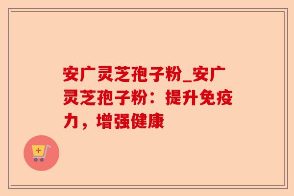 安广灵芝孢子粉_安广灵芝孢子粉:提升免疫力,增强健康-第1张图片-卓越灵芝孢子粉 安广灵芝孢子粉_安广灵芝孢子粉:提升免疫力,增强健康-第1张图片-卓越灵芝孢子粉