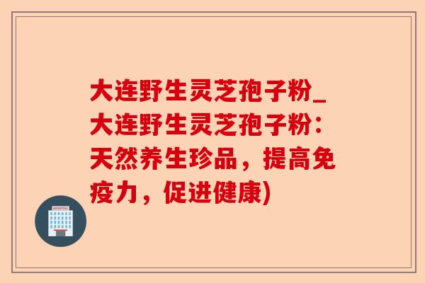 大连野生灵芝孢子粉_大连野生灵芝孢子粉:天然养生珍品,提高免疫力,促进健康)-第1张图片-卓越灵芝孢子粉 大连野生灵芝孢子粉_大连野生灵芝孢子粉:天然养生珍品,提高免疫力,促进健康)-第1张图片-卓越灵芝孢子粉