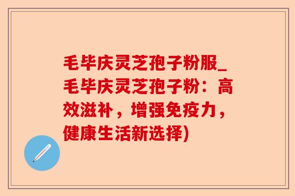 毛毕庆灵芝孢子粉服_毛毕庆灵芝孢子粉：高效滋补，增强免疫力，健康生活新选择)-第1张图片-卓越灵芝孢子粉