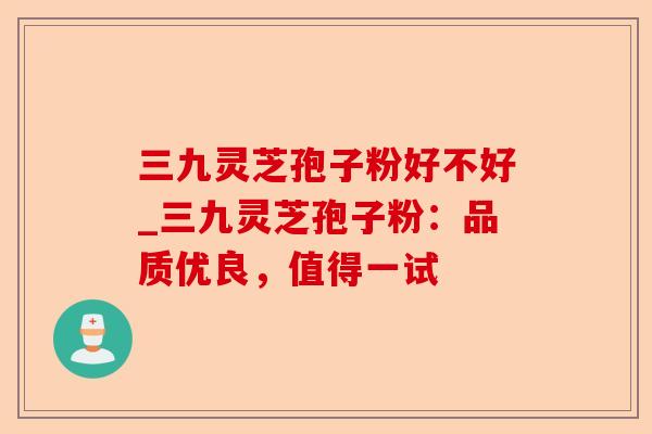 三九灵芝孢子粉好不好_三九灵芝孢子粉：品质优良，值得一试-第1张图片-卓越灵芝孢子粉