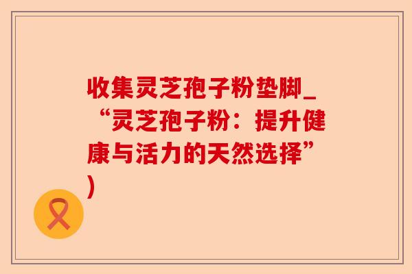 收集灵芝孢子粉垫脚_“灵芝孢子粉:提升健康与活力的天然选择”)-第1张图片-卓越灵芝孢子粉 收集灵芝孢子粉垫脚_“灵芝孢子粉:提升健康与活力的天然选择”)-第1张图片-卓越灵芝孢子粉