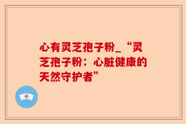 心有灵芝孢子粉_“灵芝孢子粉:心脏健康的天然守护者”-第1张图片-卓越灵芝孢子粉 心有灵芝孢子粉_“灵芝孢子粉:心脏健康的天然守护者”-第1张图片-卓越灵芝孢子粉