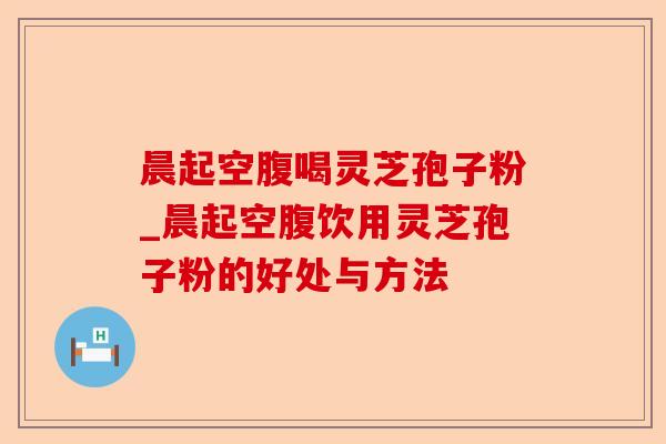 晨起空腹喝灵芝孢子粉_晨起空腹饮用灵芝孢子粉的好处与方法-第1张图片-卓越灵芝孢子粉 晨起空腹喝灵芝孢子粉_晨起空腹饮用灵芝孢子粉的好处与方法-第1张图片-卓越灵芝孢子粉