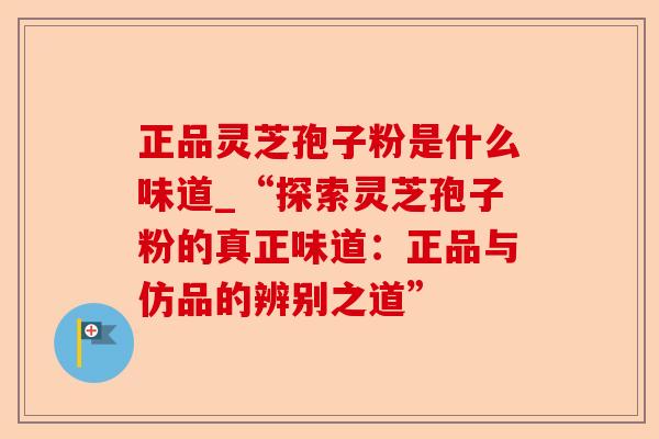 正品灵芝孢子粉是什么味道_“探索灵芝孢子粉的真正味道:正品与仿品的辨别之道”-第1张图片-卓越灵芝孢子粉 正品灵芝孢子粉是什么味道_“探索灵芝孢子粉的真正味道:正品与仿品的辨别之道”-第1张图片-卓越灵芝孢子粉