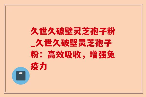 久世久破壁灵芝孢子粉_久世久破壁灵芝孢子粉：高效吸收，增强免疫力-第1张图片-卓越灵芝孢子粉
