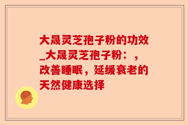 大晟灵芝孢子粉的功效_大晟灵芝孢子粉:,改善睡眠,延缓衰老的天然健康选择-第1张图片-卓越灵芝孢子粉 大晟灵芝孢子粉的功效_大晟灵芝孢子粉:,改善睡眠,延缓衰老的天然健康选择-第1张图片-卓越灵芝孢子粉