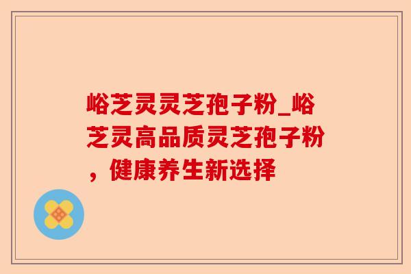 峪芝灵灵芝孢子粉_峪芝灵高品质灵芝孢子粉,健康养生新选择-第1张图片-卓越灵芝孢子粉 峪芝灵灵芝孢子粉_峪芝灵高品质灵芝孢子粉,健康养生新选择-第1张图片-卓越灵芝孢子粉