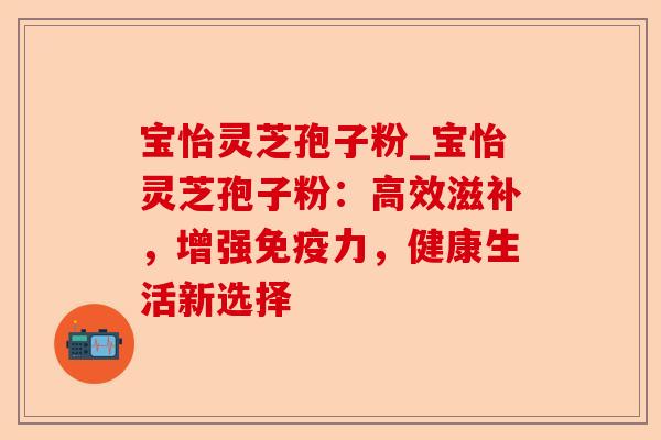 宝怡灵芝孢子粉_宝怡灵芝孢子粉:高效滋补,增强免疫力,健康生活新选择-第1张图片-卓越灵芝孢子粉 宝怡灵芝孢子粉_宝怡灵芝孢子粉:高效滋补,增强免疫力,健康生活新选择-第1张图片-卓越灵芝孢子粉