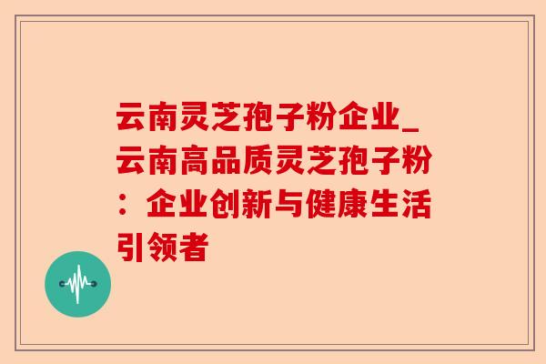 云南灵芝孢子粉企业_云南高品质灵芝孢子粉：企业创新与健康生活引领者-第1张图片-卓越灵芝孢子粉