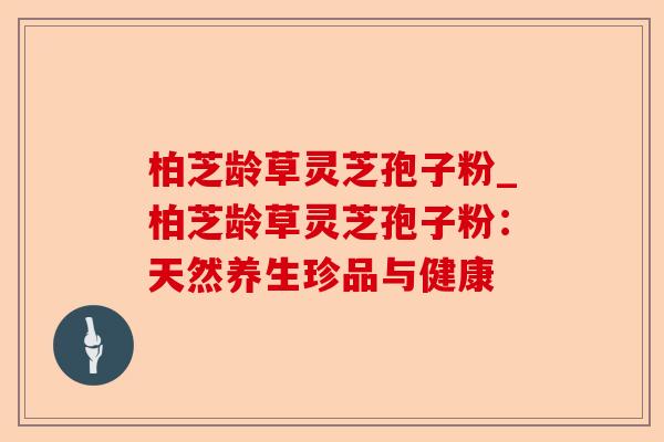 柏芝龄草灵芝孢子粉_柏芝龄草灵芝孢子粉:天然养生珍品与健康-第1张图片-卓越灵芝孢子粉 柏芝龄草灵芝孢子粉_柏芝龄草灵芝孢子粉:天然养生珍品与健康-第1张图片-卓越灵芝孢子粉