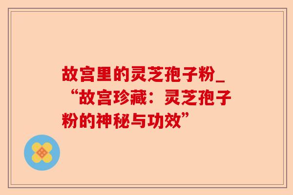 故宫里的灵芝孢子粉_“故宫珍藏：灵芝孢子粉的神秘与功效”-第1张图片-卓越灵芝孢子粉