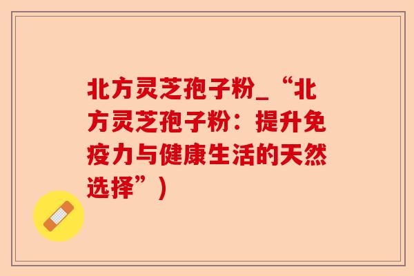 北方灵芝孢子粉_“北方灵芝孢子粉:提升免疫力与健康生活的天然选择”)-第1张图片-卓越灵芝孢子粉 北方灵芝孢子粉_“北方灵芝孢子粉:提升免疫力与健康生活的天然选择”)-第1张图片-卓越灵芝孢子粉