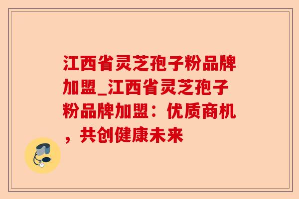 江西省灵芝孢子粉品牌加盟_江西省灵芝孢子粉品牌加盟：优质商机，共创健康未来-第1张图片-卓越灵芝孢子粉