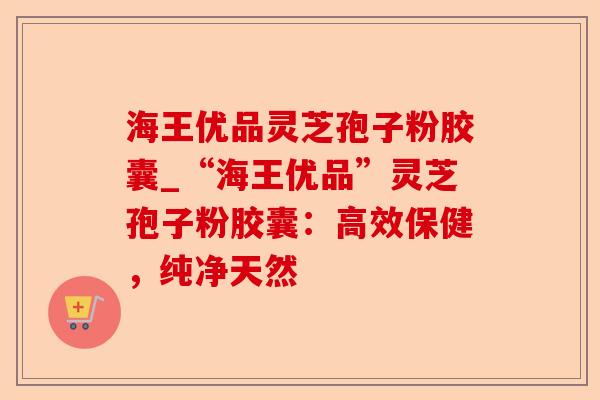 海王优品灵芝孢子粉胶囊_“海王优品”灵芝孢子粉胶囊:高效保健,纯净天然-第1张图片-卓越灵芝孢子粉 海王优品灵芝孢子粉胶囊_“海王优品”灵芝孢子粉胶囊:高效保健,纯净天然-第1张图片-卓越灵芝孢子粉