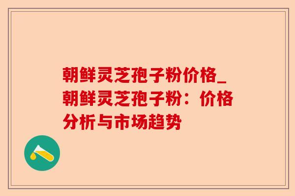 朝鲜灵芝孢子粉价格_朝鲜灵芝孢子粉：价格分析与市场趋势-第1张图片-卓越灵芝孢子粉
