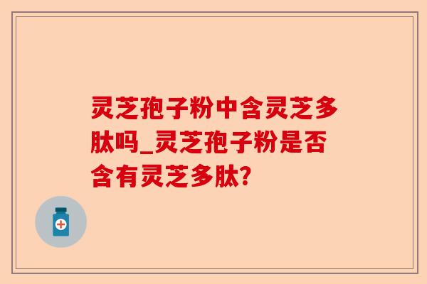 灵芝孢子粉中含灵芝多肽吗_灵芝孢子粉是否含有灵芝多肽？-第1张图片-卓越灵芝孢子粉