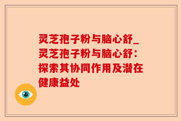 灵芝孢子粉与脑心舒_灵芝孢子粉与脑心舒:探索其协同作用及潜在健康益处-第1张图片-卓越灵芝孢子粉 灵芝孢子粉与脑心舒_灵芝孢子粉与脑心舒:探索其协同作用及潜在健康益处-第1张图片-卓越灵芝孢子粉