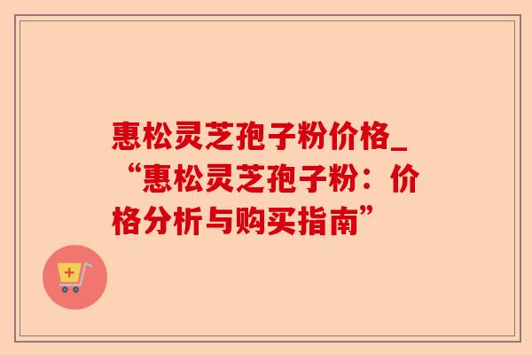 惠松灵芝孢子粉价格_“惠松灵芝孢子粉:价格分析与购买指南”-第1张图片-卓越灵芝孢子粉 惠松灵芝孢子粉价格_“惠松灵芝孢子粉:价格分析与购买指南”-第1张图片-卓越灵芝孢子粉