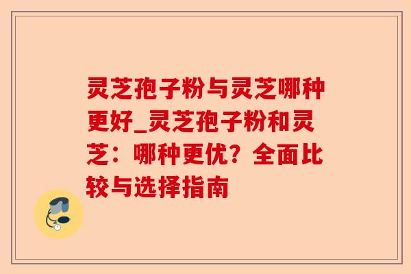 灵芝孢子粉与灵芝哪种更好_灵芝孢子粉和灵芝:哪种更优?全面比较与选择指南-第1张图片-卓越灵芝孢子粉 灵芝孢子粉与灵芝哪种更好_灵芝孢子粉和灵芝:哪种更优?全面比较与选择指南-第1张图片-卓越灵芝孢子粉