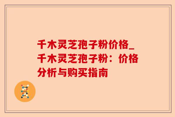 千木灵芝孢子粉价格_千木灵芝孢子粉:价格分析与购买指南-第1张图片-卓越灵芝孢子粉 千木灵芝孢子粉价格_千木灵芝孢子粉:价格分析与购买指南-第1张图片-卓越灵芝孢子粉