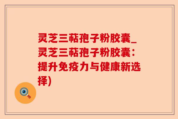 灵芝三萜孢子粉胶囊_灵芝三萜孢子粉胶囊:提升免疫力与健康新选择)-第1张图片-卓越灵芝孢子粉 灵芝三萜孢子粉胶囊_灵芝三萜孢子粉胶囊:提升免疫力与健康新选择)-第1张图片-卓越灵芝孢子粉
