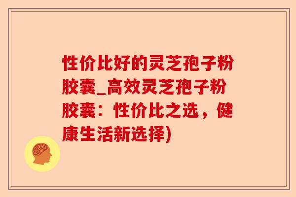 性价比好的灵芝孢子粉胶囊_高效灵芝孢子粉胶囊:性价比之选,健康生活新选择)-第1张图片-卓越灵芝孢子粉 性价比好的灵芝孢子粉胶囊_高效灵芝孢子粉胶囊:性价比之选,健康生活新选择)-第1张图片-卓越灵芝孢子粉