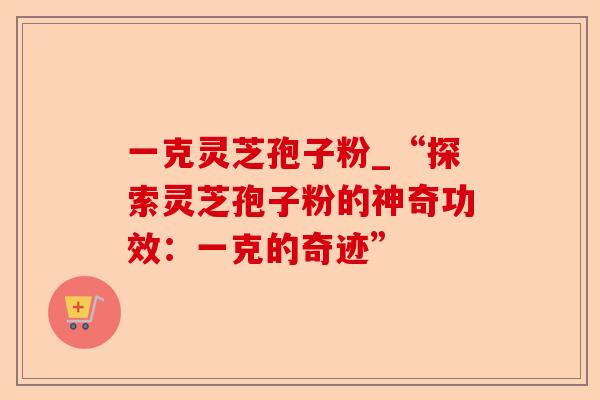 一克灵芝孢子粉_“探索灵芝孢子粉的神奇功效：一克的奇迹”-第1张图片-卓越灵芝孢子粉