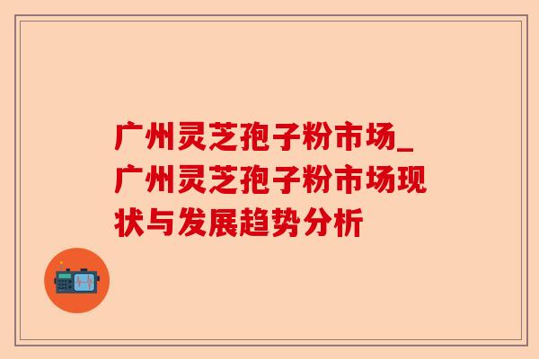 广州灵芝孢子粉市场_广州灵芝孢子粉市场现状与发展趋势分析-第1张图片-卓越灵芝孢子粉 广州灵芝孢子粉市场_广州灵芝孢子粉市场现状与发展趋势分析-第1张图片-卓越灵芝孢子粉