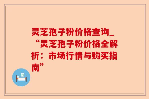 灵芝孢子粉价格查询_“灵芝孢子粉价格全解析：市场行情与购买指南”-第1张图片-卓越灵芝孢子粉