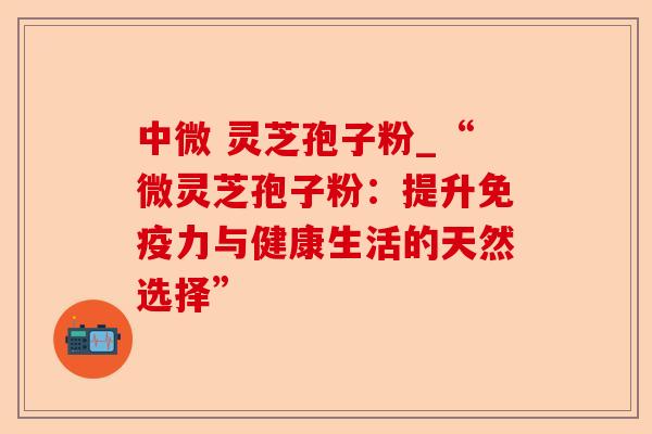 中微 灵芝孢子粉_“微灵芝孢子粉:提升免疫力与健康生活的天然选择”-第1张图片-卓越灵芝孢子粉 中微 灵芝孢子粉_“微灵芝孢子粉:提升免疫力与健康生活的天然选择”-第1张图片-卓越灵芝孢子粉