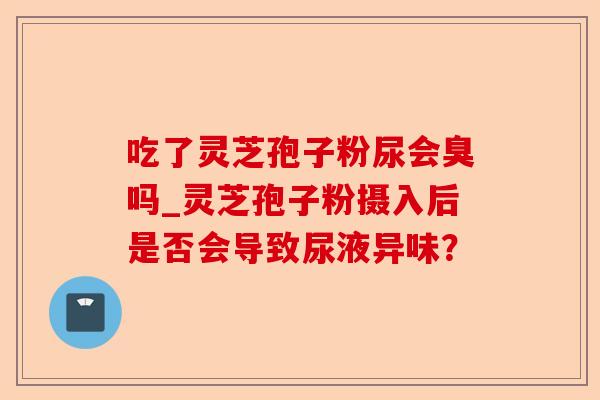 吃了灵芝孢子粉尿会臭吗_灵芝孢子粉摄入后是否会导致尿液异味?-第1张图片-卓越灵芝孢子粉 吃了灵芝孢子粉尿会臭吗_灵芝孢子粉摄入后是否会导致尿液异味?-第1张图片-卓越灵芝孢子粉