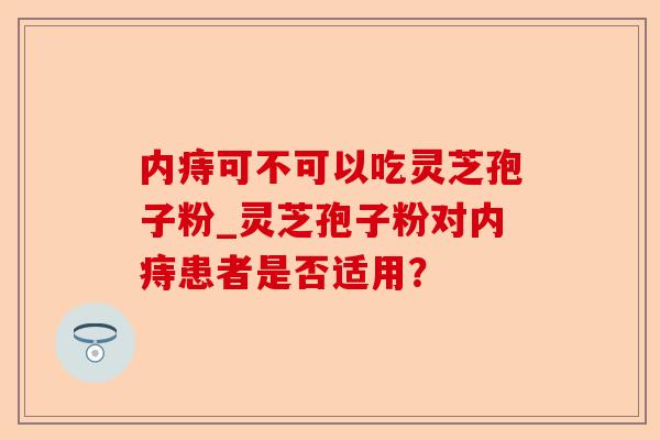 内痔可不可以吃灵芝孢子粉_灵芝孢子粉对内痔患者是否适用?-第1张图片-卓越灵芝孢子粉 内痔可不可以吃灵芝孢子粉_灵芝孢子粉对内痔患者是否适用?-第1张图片-卓越灵芝孢子粉