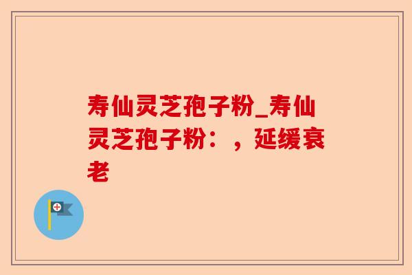 寿仙灵芝孢子粉_寿仙灵芝孢子粉：，延缓衰老-第1张图片-卓越灵芝孢子粉
