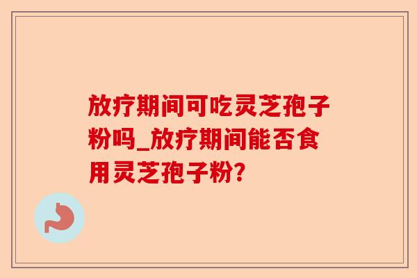放疗期间可吃灵芝孢子粉吗_放疗期间能否食用灵芝孢子粉?-第1张图片-卓越灵芝孢子粉 放疗期间可吃灵芝孢子粉吗_放疗期间能否食用灵芝孢子粉?-第1张图片-卓越灵芝孢子粉