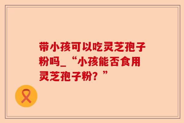 带小孩可以吃灵芝孢子粉吗_“小孩能否食用灵芝孢子粉?”-第1张图片-卓越灵芝孢子粉 带小孩可以吃灵芝孢子粉吗_“小孩能否食用灵芝孢子粉?”-第1张图片-卓越灵芝孢子粉