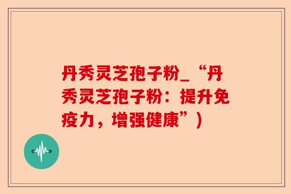 丹秀灵芝孢子粉_“丹秀灵芝孢子粉:提升免疫力,增强健康”)-第1张图片-卓越灵芝孢子粉 丹秀灵芝孢子粉_“丹秀灵芝孢子粉:提升免疫力,增强健康”)-第1张图片-卓越灵芝孢子粉