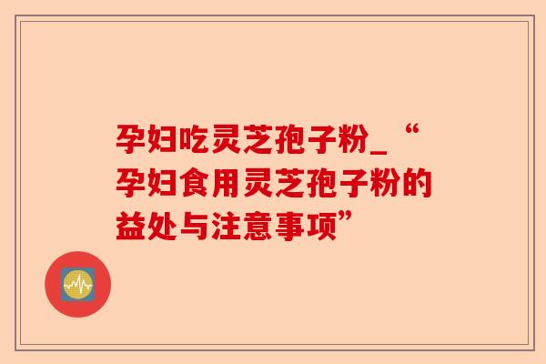 孕妇吃灵芝孢子粉_“孕妇食用灵芝孢子粉的益处与注意事项”-第1张图片-卓越灵芝孢子粉