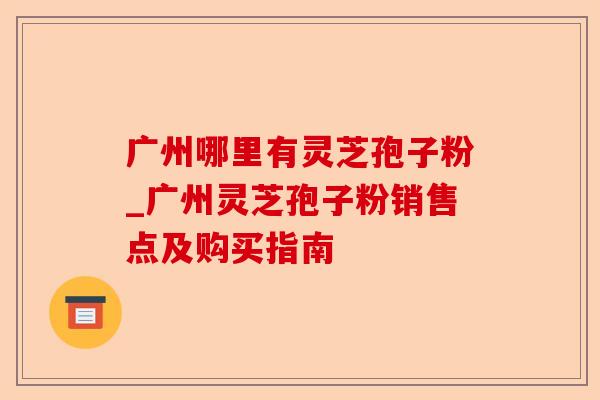 广州哪里有灵芝孢子粉_广州灵芝孢子粉销售点及购买指南-第1张图片-卓越灵芝孢子粉 广州哪里有灵芝孢子粉_广州灵芝孢子粉销售点及购买指南-第1张图片-卓越灵芝孢子粉
