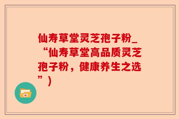 仙寿草堂灵芝孢子粉_“仙寿草堂高品质灵芝孢子粉,健康养生之选”)-第1张图片-卓越灵芝孢子粉 仙寿草堂灵芝孢子粉_“仙寿草堂高品质灵芝孢子粉,健康养生之选”)-第1张图片-卓越灵芝孢子粉