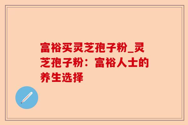 富裕买灵芝孢子粉_灵芝孢子粉:富裕人士的养生选择-第1张图片-卓越灵芝孢子粉 富裕买灵芝孢子粉_灵芝孢子粉:富裕人士的养生选择-第1张图片-卓越灵芝孢子粉