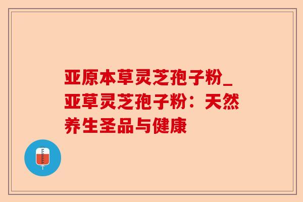亚原本草灵芝孢子粉_亚草灵芝孢子粉:天然养生圣品与健康-第1张图片-卓越灵芝孢子粉 亚原本草灵芝孢子粉_亚草灵芝孢子粉:天然养生圣品与健康-第1张图片-卓越灵芝孢子粉