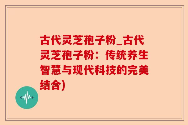 古代灵芝孢子粉_古代灵芝孢子粉:传统养生智慧与现代科技的完美结合)-第1张图片-卓越灵芝孢子粉 古代灵芝孢子粉_古代灵芝孢子粉:传统养生智慧与现代科技的完美结合)-第1张图片-卓越灵芝孢子粉