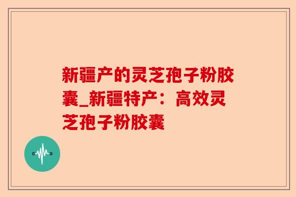 新疆产的灵芝孢子粉胶囊_新疆特产:高效灵芝孢子粉胶囊-第1张图片-卓越灵芝孢子粉 新疆产的灵芝孢子粉胶囊_新疆特产:高效灵芝孢子粉胶囊-第1张图片-卓越灵芝孢子粉