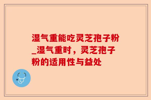 湿气重能吃灵芝孢子粉_湿气重时,灵芝孢子粉的适用性与益处-第1张图片-卓越灵芝孢子粉 湿气重能吃灵芝孢子粉_湿气重时,灵芝孢子粉的适用性与益处-第1张图片-卓越灵芝孢子粉