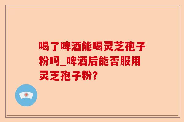 喝了啤酒能喝灵芝孢子粉吗_啤酒后能否服用灵芝孢子粉?-第1张图片-卓越灵芝孢子粉 喝了啤酒能喝灵芝孢子粉吗_啤酒后能否服用灵芝孢子粉?-第1张图片-卓越灵芝孢子粉
