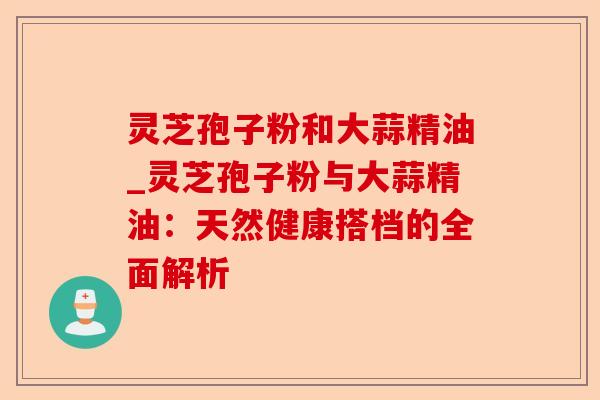 灵芝孢子粉和大蒜精油_灵芝孢子粉与大蒜精油：天然健康搭档的全面解析-第1张图片-卓越灵芝孢子粉
