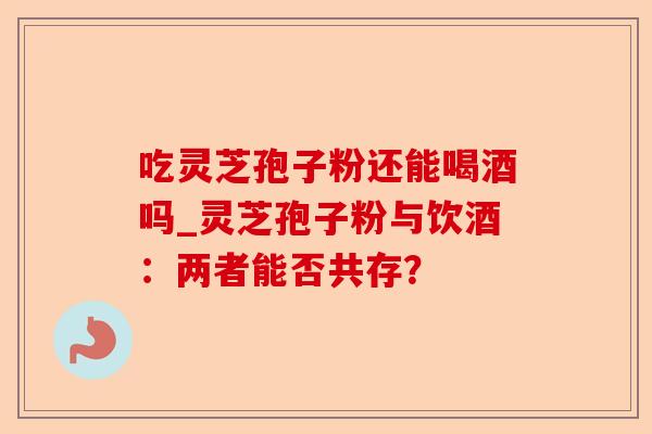 吃灵芝孢子粉还能喝酒吗_灵芝孢子粉与饮酒:两者能否共存?-第1张图片-卓越灵芝孢子粉 吃灵芝孢子粉还能喝酒吗_灵芝孢子粉与饮酒:两者能否共存?-第1张图片-卓越灵芝孢子粉