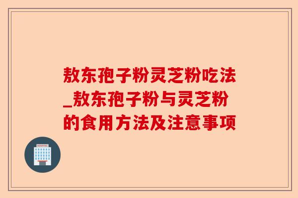 敖东孢子粉灵芝粉吃法_敖东孢子粉与灵芝粉的食用方法及注意事项-第1张图片-卓越灵芝孢子粉 敖东孢子粉灵芝粉吃法_敖东孢子粉与灵芝粉的食用方法及注意事项-第1张图片-卓越灵芝孢子粉