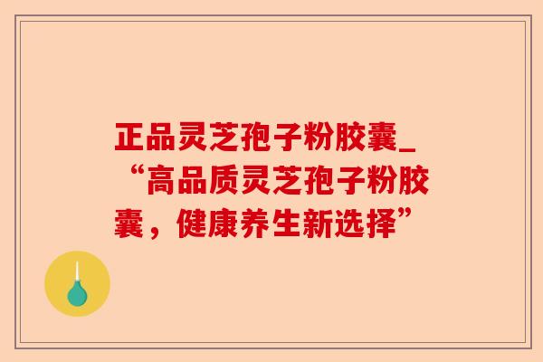 正品灵芝孢子粉胶囊_“高品质灵芝孢子粉胶囊,健康养生新选择”-第1张图片-卓越灵芝孢子粉 正品灵芝孢子粉胶囊_“高品质灵芝孢子粉胶囊,健康养生新选择”-第1张图片-卓越灵芝孢子粉