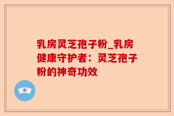 乳房灵芝孢子粉_乳房健康守护者:灵芝孢子粉的神奇功效-第1张图片-卓越灵芝孢子粉 乳房灵芝孢子粉_乳房健康守护者:灵芝孢子粉的神奇功效-第1张图片-卓越灵芝孢子粉